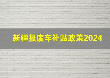 新疆报废车补贴政策2024