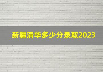 新疆清华多少分录取2023