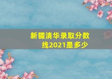 新疆清华录取分数线2021是多少