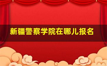 新疆警察学院在哪儿报名