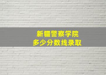 新疆警察学院多少分数线录取