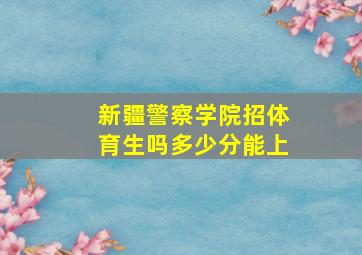 新疆警察学院招体育生吗多少分能上