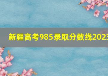 新疆高考985录取分数线2023