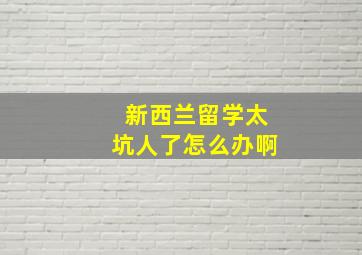 新西兰留学太坑人了怎么办啊