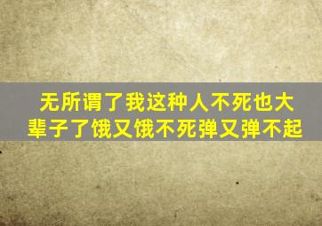 无所谓了我这种人不死也大辈子了饿又饿不死弹又弹不起