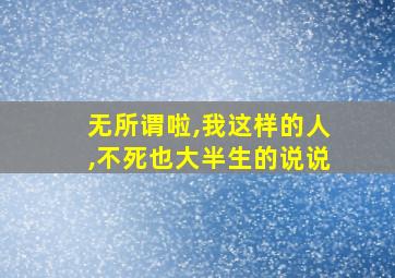 无所谓啦,我这样的人,不死也大半生的说说