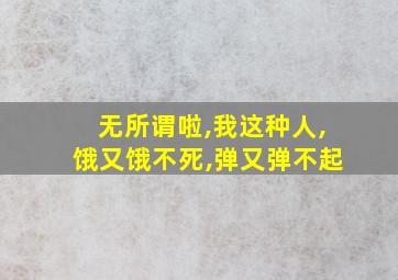 无所谓啦,我这种人,饿又饿不死,弹又弹不起