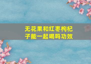 无花果和红枣枸杞子能一起喝吗功效