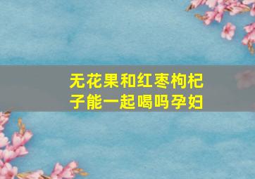 无花果和红枣枸杞子能一起喝吗孕妇