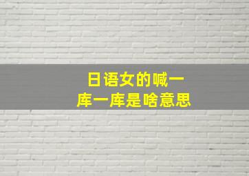 日语女的喊一库一库是啥意思