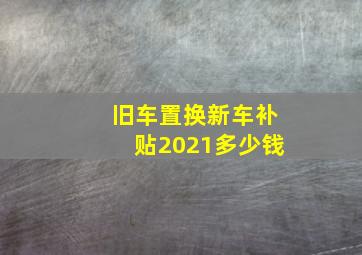 旧车置换新车补贴2021多少钱