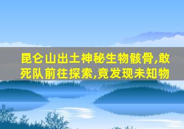 昆仑山出土神秘生物骸骨,敢死队前往探索,竟发现未知物