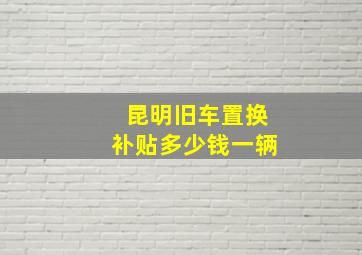 昆明旧车置换补贴多少钱一辆