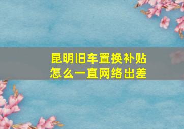 昆明旧车置换补贴怎么一直网络出差