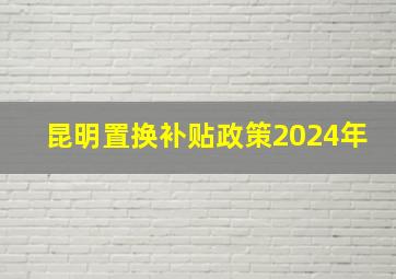 昆明置换补贴政策2024年