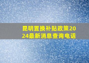 昆明置换补贴政策2024最新消息查询电话