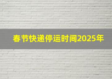 春节快递停运时间2025年