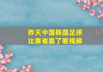 昨天中国韩国足球比赛谁赢了呢视频