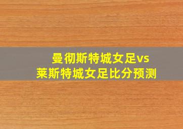 曼彻斯特城女足vs莱斯特城女足比分预测