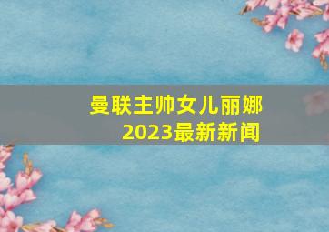 曼联主帅女儿丽娜2023最新新闻