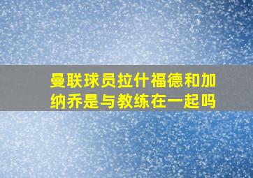 曼联球员拉什福德和加纳乔是与教练在一起吗