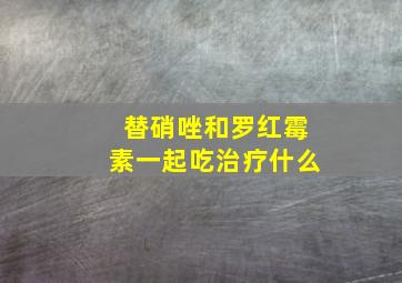 替硝唑和罗红霉素一起吃治疗什么