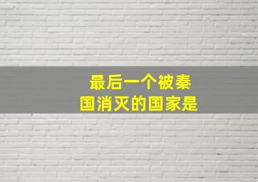 最后一个被秦国消灭的国家是