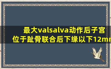 最大valsalva动作后子宫位于趾骨联合后下缘以下12mm