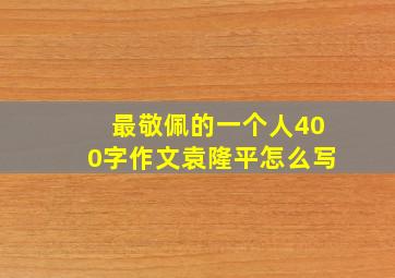 最敬佩的一个人400字作文袁隆平怎么写