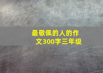 最敬佩的人的作文300字三年级