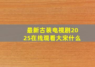 最新古装电视剧2025在线观看大宋什么