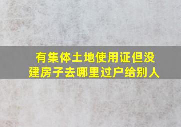 有集体土地使用证但没建房子去哪里过户给别人