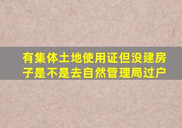 有集体土地使用证但没建房子是不是去自然管理局过户