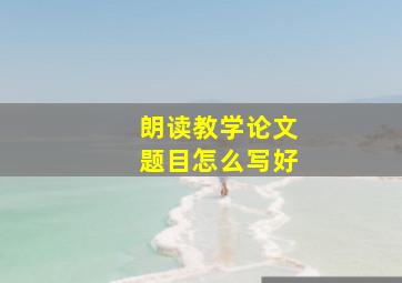 朗读教学论文题目怎么写好