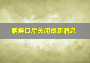 朝鲜口岸关闭最新消息