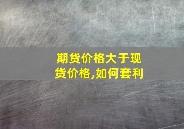 期货价格大于现货价格,如何套利