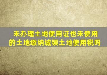 未办理土地使用证也未使用的土地缴纳城镇土地使用税吗