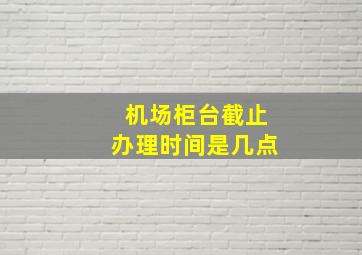 机场柜台截止办理时间是几点