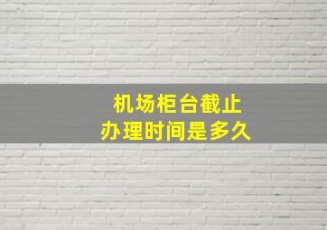 机场柜台截止办理时间是多久