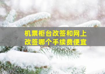 机票柜台改签和网上改签哪个手续费便宜