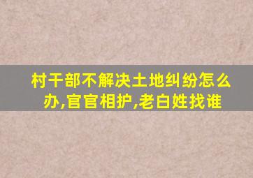 村干部不解决土地纠纷怎么办,官官相护,老白姓找谁