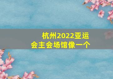 杭州2022亚运会主会场馆像一个