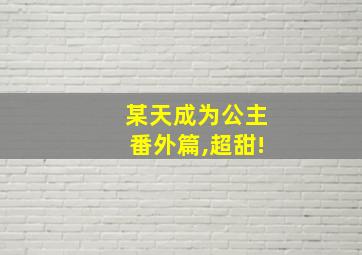 某天成为公主番外篇,超甜!