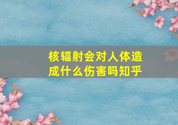 核辐射会对人体造成什么伤害吗知乎