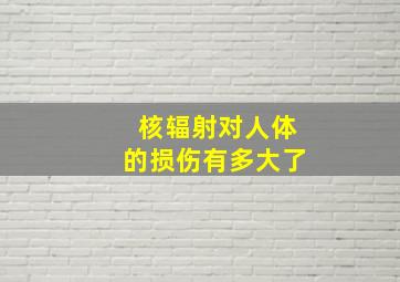 核辐射对人体的损伤有多大了