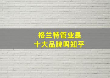 格兰特管业是十大品牌吗知乎