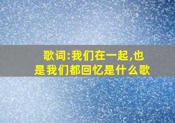 歌词:我们在一起,也是我们都回忆是什么歌