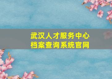 武汉人才服务中心档案查询系统官网