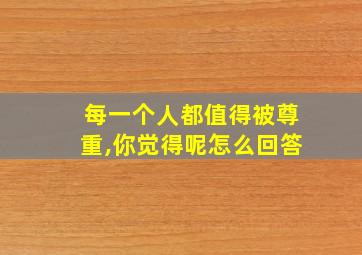 每一个人都值得被尊重,你觉得呢怎么回答