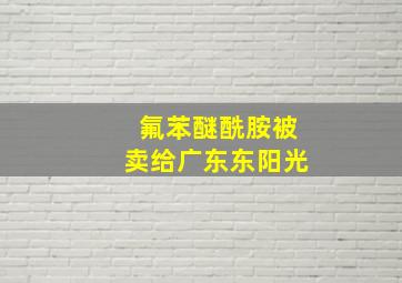 氟苯醚酰胺被卖给广东东阳光